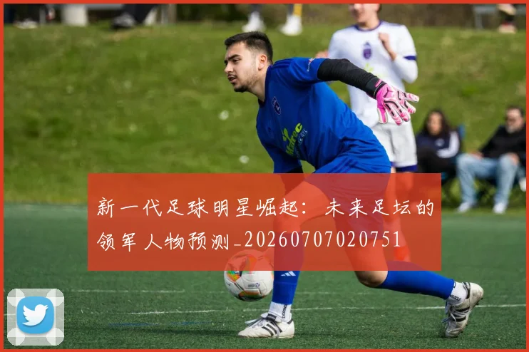 新一代足球明星崛起：未来足坛的领军人物预测_20260707020751